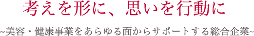 考えを形に、思いを行動に。～美容・健康事業をあらゆる面からサポートする総合企業～